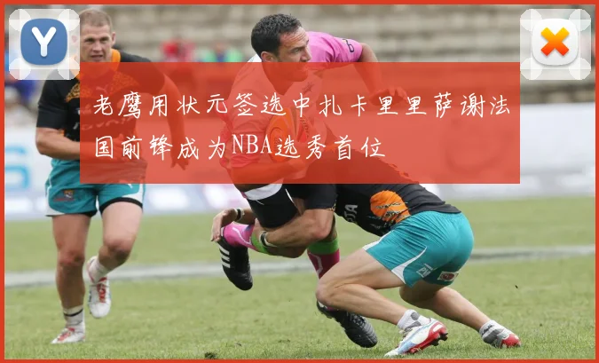 老鹰用状元签选中扎卡里里萨谢法国前锋成为NBA选秀首位