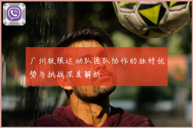 广州极限运动队团队协作的独特优势与挑战深度解析