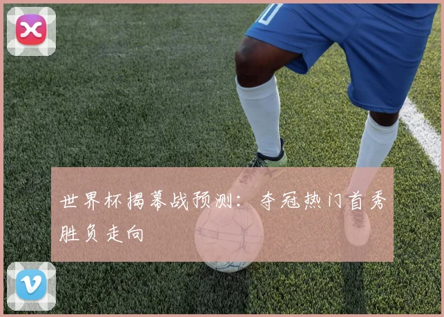 世界杯揭幕战预测：夺冠热门首秀胜负走向