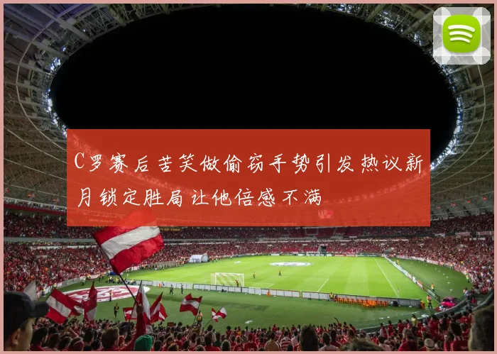C罗赛后苦笑做偷窃手势引发热议新月锁定胜局让他倍感不满