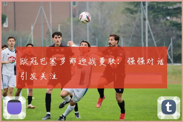 欧冠巴塞罗那迎战曼联:强强对话引发关注