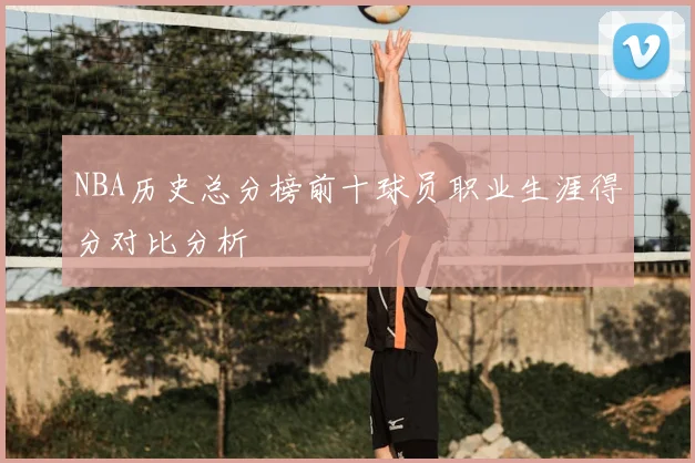 NBA历史总分榜前十球员职业生涯得分对比分析