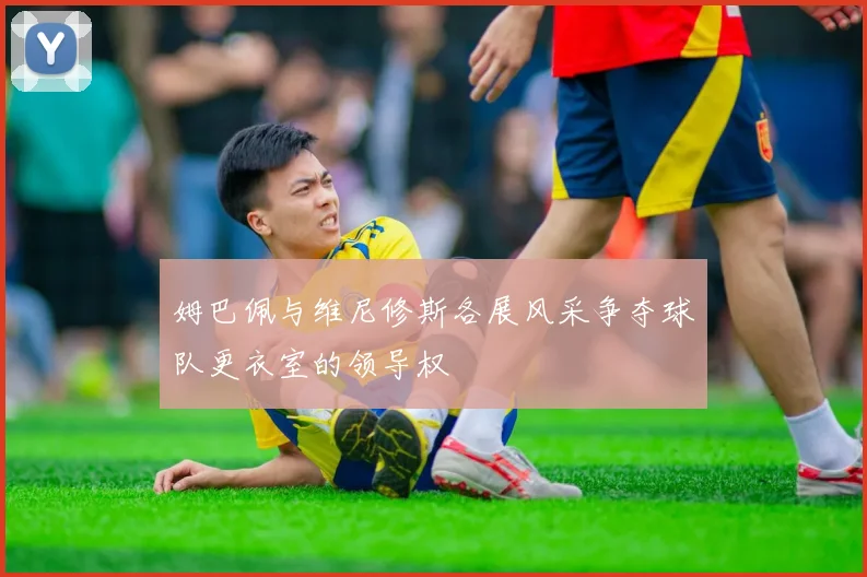 姆巴佩与维尼修斯各展风采争夺球队更衣室的领导权