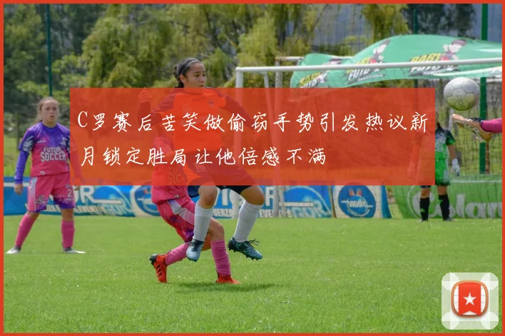 C罗赛后苦笑做偷窃手势引发热议新月锁定胜局让他倍感不满
