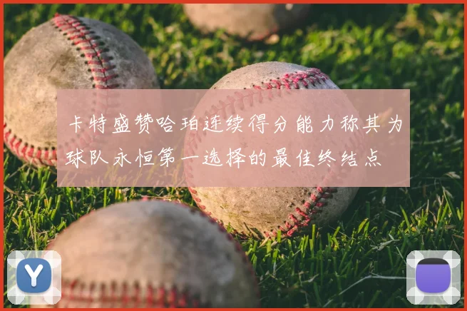 卡特盛赞哈珀连续得分能力称其为球队永恒第一选择的最佳终结点