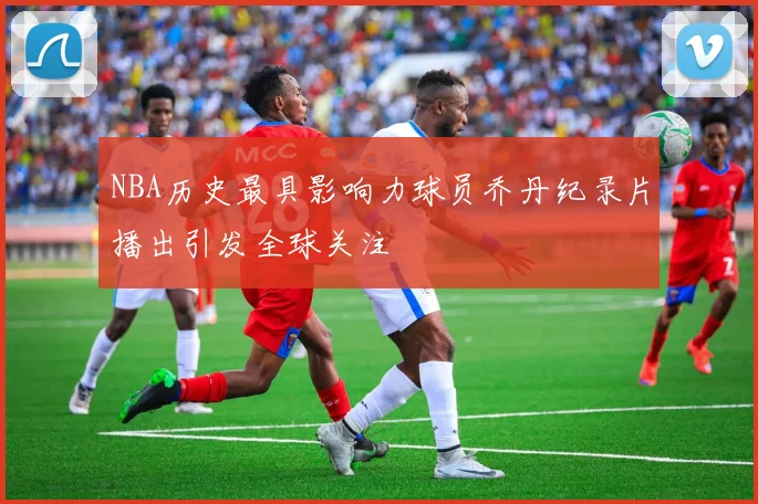 NBA历史最具影响力球员乔丹纪录片播出引发全球关注