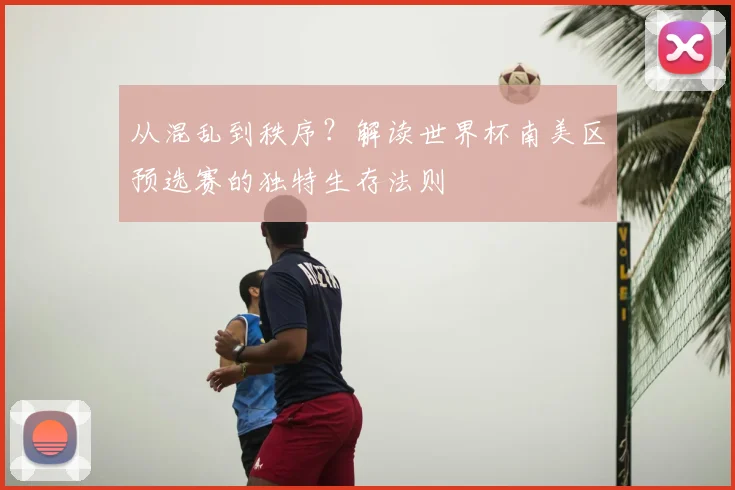 从混乱到秩序?解读世界杯南美区预选赛的独特生存法则