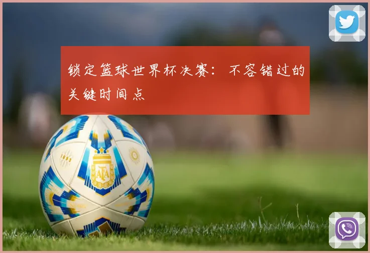 锁定篮球世界杯决赛:不容错过的关键时间点