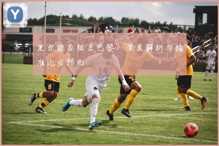 里尔能否阻击巴黎?深度解析与精准比分预测