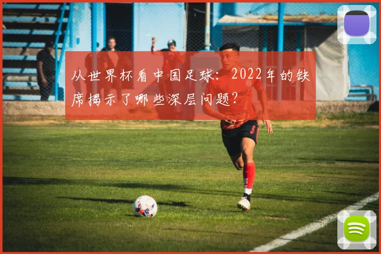 从世界杯看中国足球:2022年的缺席揭示了哪些深层问题?