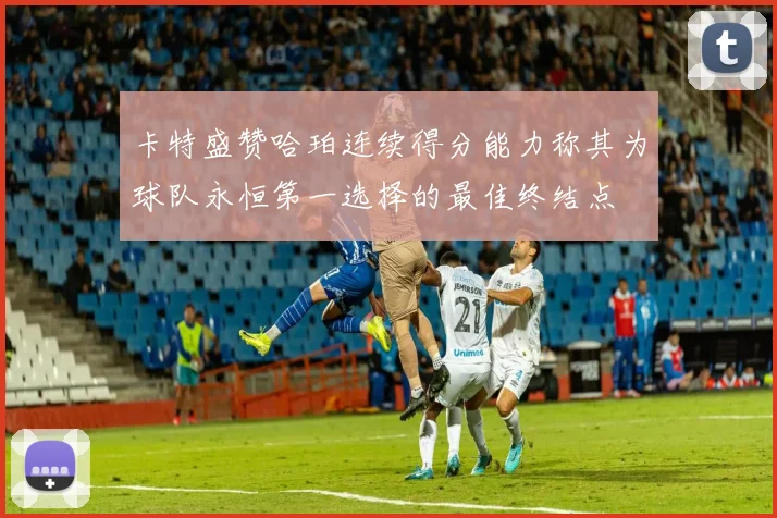 卡特盛赞哈珀连续得分能力称其为球队永恒第一选择的最佳终结点
