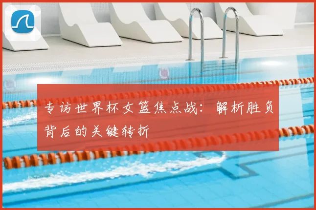 专访世界杯女篮焦点战：解析胜负背后的关键转折