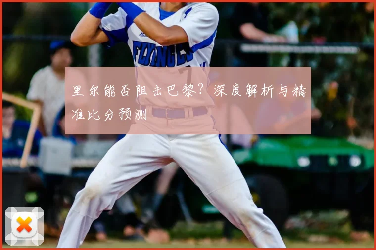 里尔能否阻击巴黎?深度解析与精准比分预测