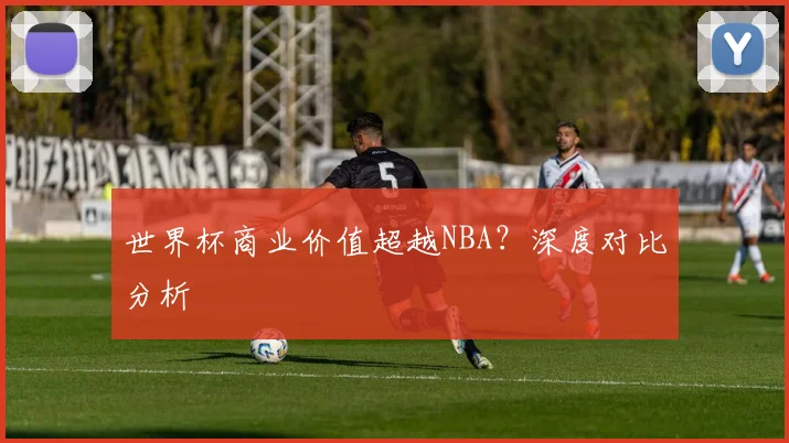 世界杯商业价值超越NBA?深度对比分析