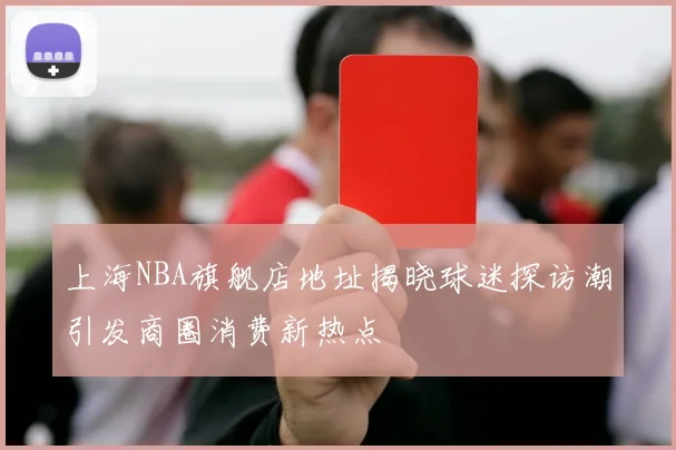 上海NBA旗舰店地址揭晓球迷探访潮引发商圈消费新热点