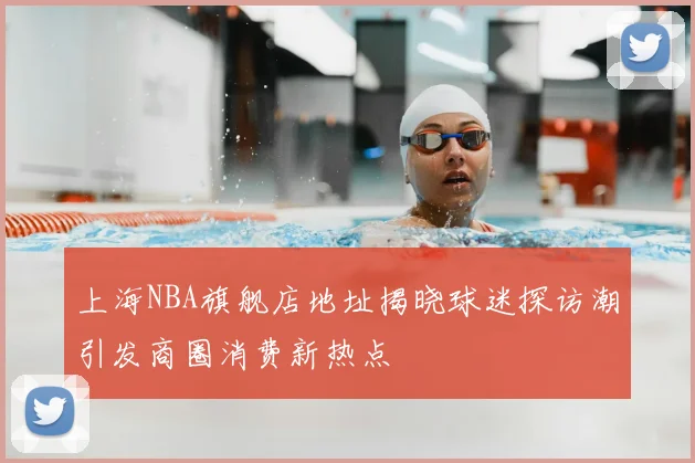 上海NBA旗舰店地址揭晓球迷探访潮引发商圈消费新热点
