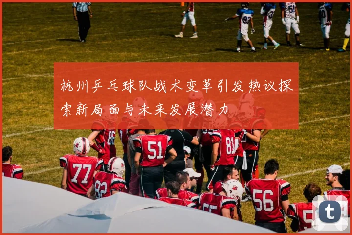 杭州乒乓球队战术变革引发热议探索新局面与未来发展潜力