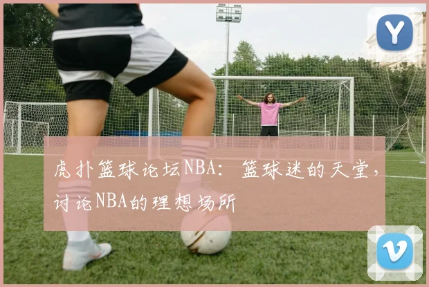 虎扑篮球论坛NBA：篮球迷的天堂，讨论NBA的理想场所
