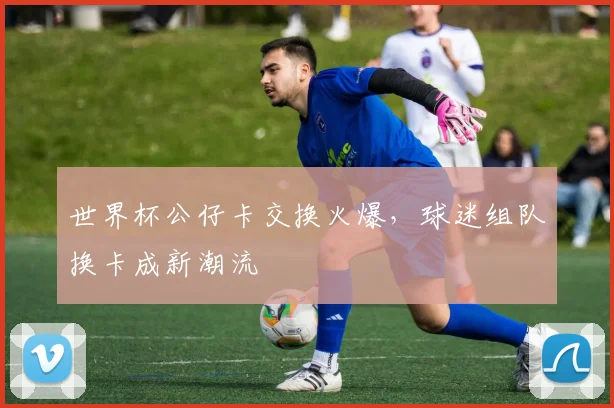 世界杯公仔卡交换火爆，球迷组队换卡成新潮流