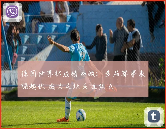 德国世界杯成绩回顾:多届赛事表现起伏 成为足坛关注焦点