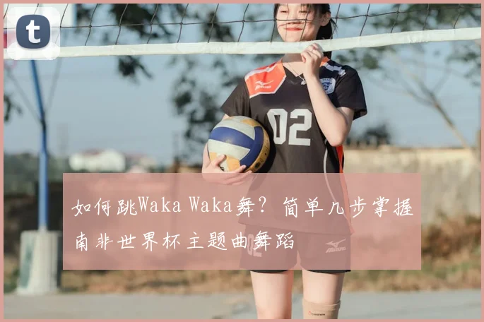 如何跳Waka Waka舞？简单几步掌握南非世界杯主题曲舞蹈