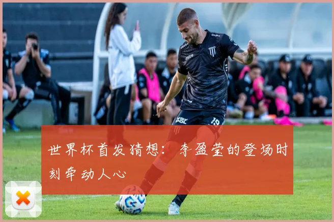 世界杯首发猜想:李盈莹的登场时刻牵动人心