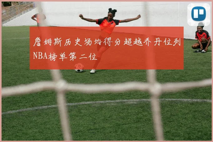 詹姆斯历史场均得分超越乔丹位列NBA榜单第二位