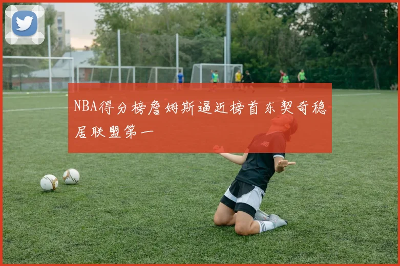 NBA得分榜詹姆斯逼近榜首东契奇稳居联盟第一