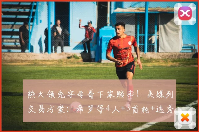 热火领先字母哥下家赔率!美媒列交易方案:希罗等4人+3首轮+选秀权互