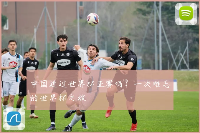 中国进过世界杯正赛吗?一次难忘的世界杯之旅
