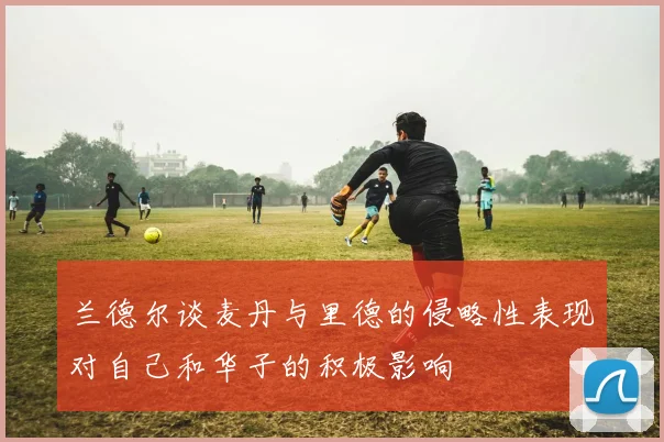 兰德尔谈麦丹与里德的侵略性表现对自己和华子的积极影响