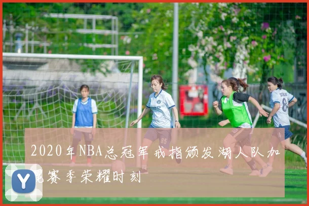 2020年NBA总冠军戒指颁发湖人队加冕赛季荣耀时刻