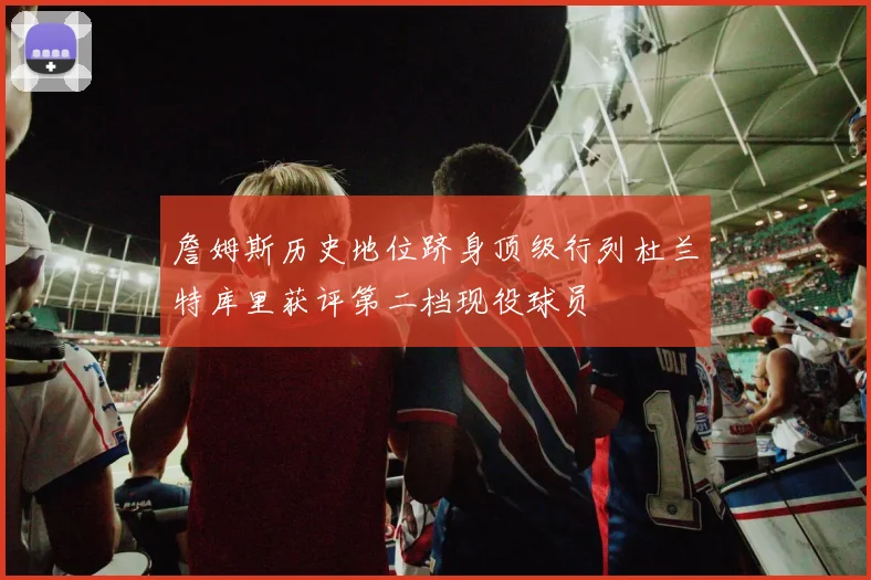 詹姆斯历史地位跻身顶级行列杜兰特库里获评第二档现役球员