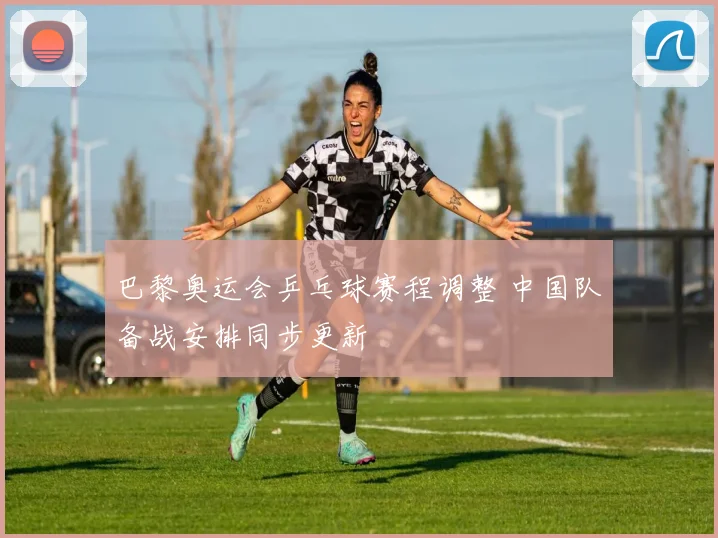 巴黎奥运会乒乓球赛程调整 中国队备战安排同步更新