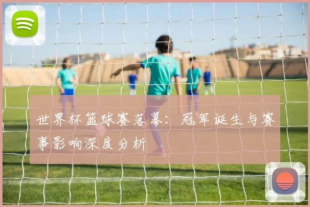 世界杯篮球赛落幕:冠军诞生与赛事影响深度分析