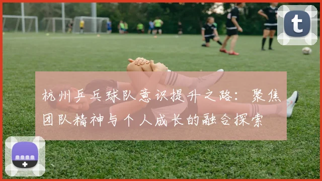 杭州乒乓球队意识提升之路:聚焦团队精神与个人成长的融合探索
