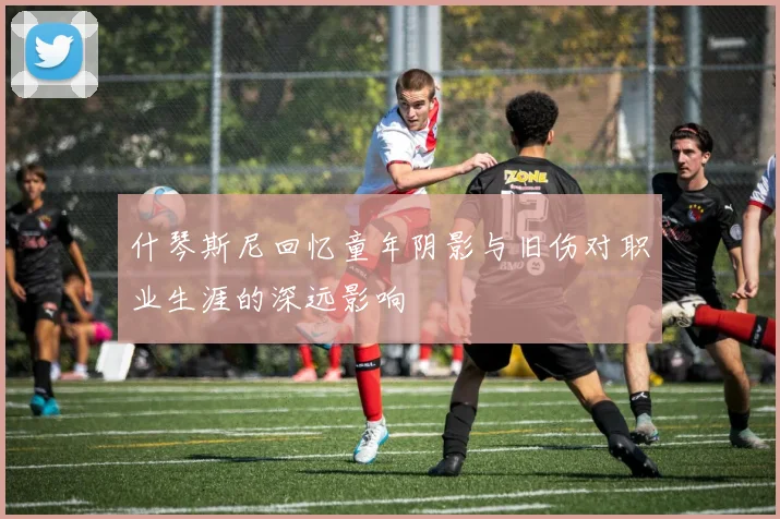 什琴斯尼回忆童年阴影与旧伤对职业生涯的深远影响