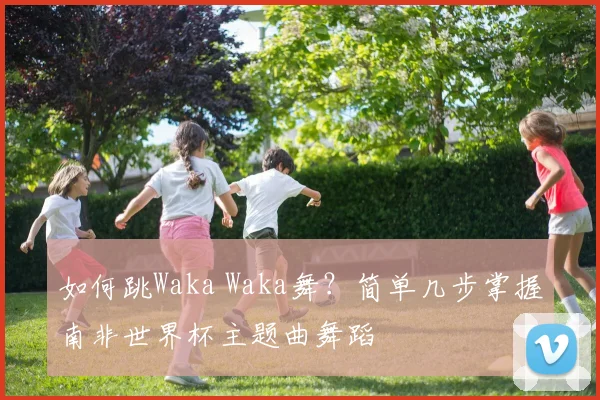 如何跳Waka Waka舞？简单几步掌握南非世界杯主题曲舞蹈