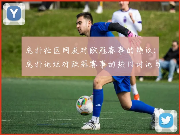 虎扑社区网友对欧冠赛事的热议:虎扑论坛对欧冠赛事的热门讨论与评论