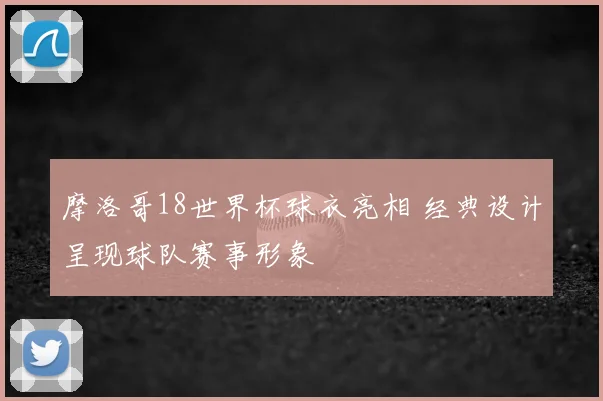 摩洛哥18世界杯球衣亮相 经典设计呈现球队赛事形象