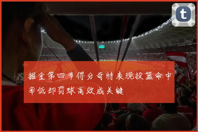 掘金第四节得分奇特表现投篮命中率低却罚球高效成关键