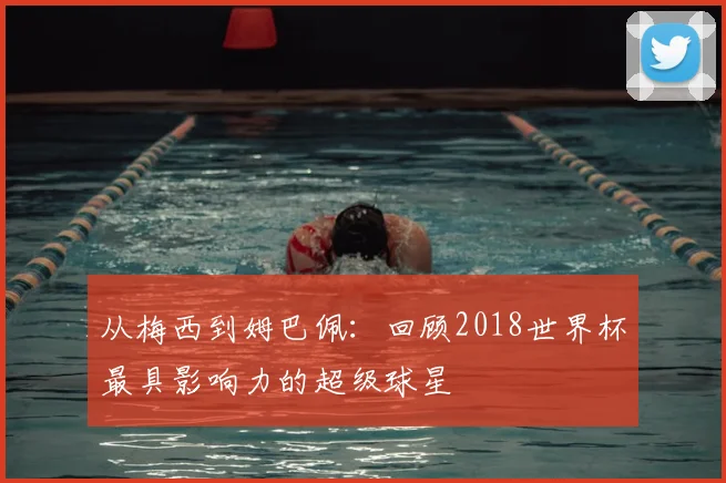 从梅西到姆巴佩：回顾2018世界杯最具影响力的超级球星