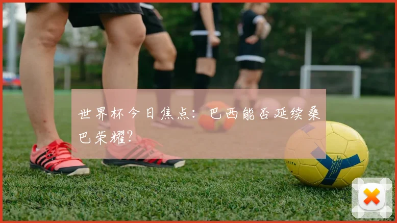 世界杯今日焦点：巴西能否延续桑巴荣耀？