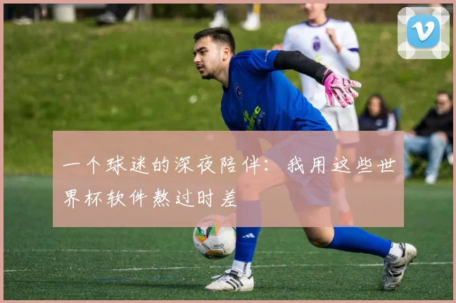 一个球迷的深夜陪伴:我用这些世界杯软件熬过时差