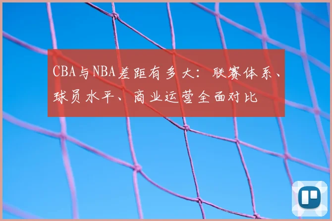 CBA与NBA差距有多大：联赛体系、球员水平、商业运营全面对比