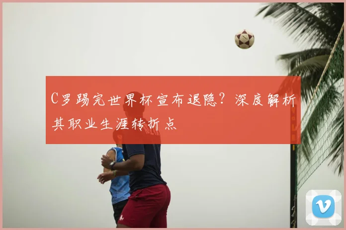 C罗踢完世界杯宣布退隐？深度解析其职业生涯转折点