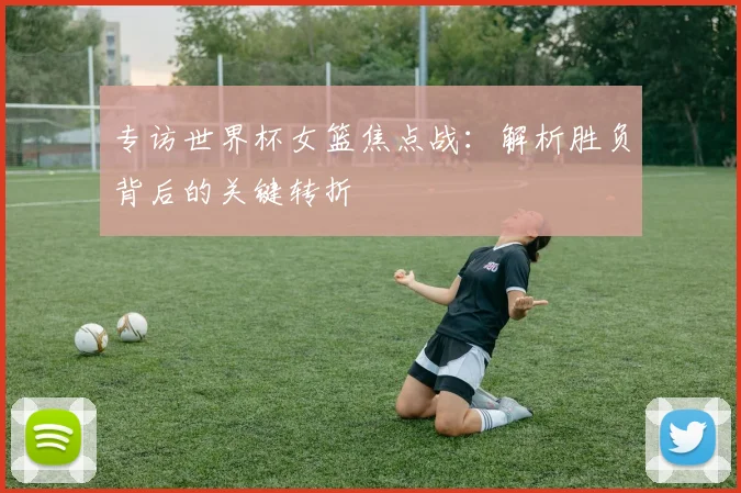 专访世界杯女篮焦点战：解析胜负背后的关键转折