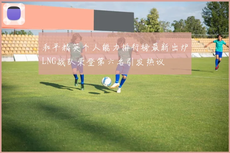 和平精英个人能力排行榜最新出炉LNG战队荣登第六名引发热议