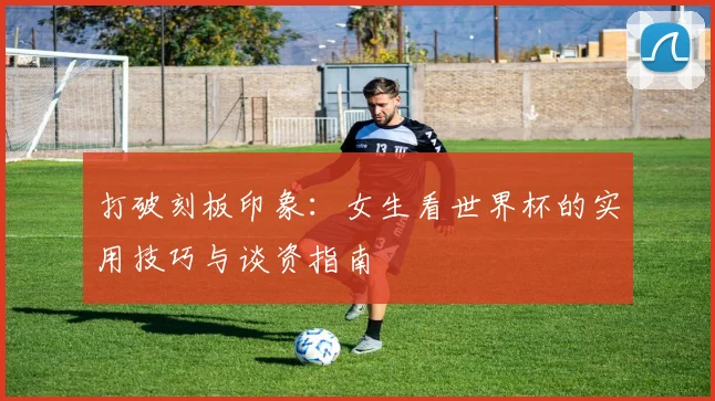 打破刻板印象：女生看世界杯的实用技巧与谈资指南