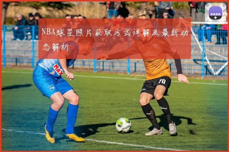 NBA球星照片获取方式详解及最新动态解析